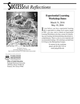 Office of Adult Education
Fairleigh Dickinson University
1000 River Road, H-DH1-02
Teaneck, New Jersey 07666
Experiential Learning
Workshop Dates
March 31, 2016
May 19, 2016
If you believe you have experiential learning
that is equivalent to college level courses taught
at FDU, you may want to attend an Experiential
Learning Workshop to develop a means for identify-
ing your learning and demonstrating educational ac-
complishments. There is a fee to cover materials and
recommended readings.All workshops are held from
6-9:30 pm at the Metropolitan Campus.
To register for the workshop,
please call 201-692-7153 or
email judyg@fdu.eduThe Road to Success
From Etude Magazine. October, 1913
http://scriabin.com/etude/1913/10/the-road-to-success.html
SUCCESSful Reflections
 