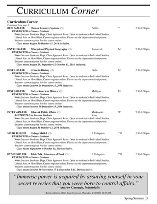 Spring/Summer 3
Curriculum Corner
Curriculum Corner
Continued from page 2
BUSI 3620.E1B	 Human Resource Systems (3)	 Peiffer 	 T	 5:30-9:30 pm
	 RESTRICTED to Success Students
		Note: Success Students, Dept. Chair Approval Restr: Open to students in Individual Studies,
		 Liberal Arts, or Hotel Rest, Cannot register online. Please see the department chairperson,
		 Students cannot register for this course online.
			 Class meets August 30-October 11, 2016 inclusive.
ENVR 1104.E1B	 Principles of Physical Geography (3)	 Konsevick	 M	 5:30-9:30 pm
	 RESTRICTED to Success Students	
		Note: Success Students, Dept. Chair Approval Restr: Open to students in Individual Studies,
		 Liberal Arts, or Hotel Rest, Cannot register online. Please see the department chairperson,
		 Students cannot register for this course online.
			 Class meets August 29, September 12-October 17, 2016 inclusive.
HIST 2105.E1B	 Crime in History (3)	 Dodd	 M	 5:30-9:30 pm
	 RESTRICTED to Success Students	
		Note: Success Students, Dept. Chair Approval Restr: Open to students in Individual Studies,
		 Liberal Arts, or Hotel Rest, Cannot register online. Please see the department chairperson,
		 Students cannot register for this course online.
			 Class meets October 24-December 12, 2016 inclusive.
HIST 3308.E1B	 Native American History (3)	 Mulligan	 M	 5:30-9:30 pm
	 RESTRICTED to Success Students	
		Note: Success Students, Dept. Chair Approval Restr: Open to students in Individual Studies,
		 Liberal Arts, or Hotel Rest, Cannot register online. Please see the department chairperson,
		 Students cannot register for this course online.
			 Class meets October 25-December 13, 2016 inclusive.
INTER 4438.E1B	 Ethics & Public Affairs (3)	 Markowski	 W	 5:30-9:30 pm
	 	 RESTRICTED to Success Students	 Kane
	 	 Note: Success Students, Dept. Chair Approval Restr: Open to students in Individual Studies,
		 Liberal Arts, or Hotel Rest, Cannot register online. Please see the department chairperson,
		 Students cannot register for this course online.
			 Class meets August 31-October 12, 2016 inclusive.
MATH 1131.E2B	 College Math I (3)	 J. Colagreco	 TH	 5:30-9:30 pm
	 RESTRICTED to Success Students	
		Note: Success Students, Dept. Chair Approval Restr: Open to students in Individual Studies,
		 Liberal Arts, or Hotel Rest, Cannot register online. Please see the department chairperson,
		 Students cannot register for this course online. 	
			 Class Meets September 1-October 13, 2016 inclusive.
HUMN 3002.EIB	 Table Talk: Literature of Food (3)	 J. Colagreco	 TH	 5:30-9:30 pm
	 RESTRICTED to Success Students	
		Note: Success Students, Dept. Chair Approval Restr: Open to students in Individual Studies,
		 Liberal Arts, or Hotel Rest, Cannot register online. Please see the department chairperson,
		 Students cannot register for this course online.
			 Class meets October 20-November 17 & December 1-15, 2016 inclusive.
“Immense power is acquired by assuring yourself in your
secret reveries that you were born to control affairs.”
— Andrew Carnegie, Industrialist
Retrieved from ASCD Smartbrief.com, Thursday, 2/11/2016 10:47 AM
 