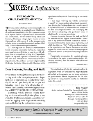 4 SUCCESS Stories
THE ROAD TO
CHALLENGE EXAMINATION
By Evangelina Ocasio
Preparing for the Challenge Exam was a complex but
manageable task. As an adult learner I had to jug-
gle multiple responsibilities, but this experience proved
to be a great exercise in perseverance, determination
and commitment. For me and for many other adult
learners, obtaining a college degree means far more
than academic achievement. It is also an opportunity
to build on our professional credentials, and the Chal-
lenge Exam allows us to bridge both worlds.
	 As a working adult and parent, I have learned that
time is a valuable commodity. Starting the preparation
process early was my first step in order to provide ade-
quate time for research and writing. Next I began look-
ing back at my work experience to identify key aspects
that were most relevant to the course objectives/learn-
ing outcomes. The guidance and support provided by
Dr. Denise Hart in the Office of Adult Education in this
regard were indispensable determining factors to my
success.
	 I then began reviewing my portfolio and résumé
to identify key examples that substantiated my experi-
ence. During the Challenge Exam, the examples served
as a powerful resource to help demonstrate mastery of
the skills and competencies that I was challenging. My
next step was anticipating what questions I would be
asked in order to prepare accordingly.
	 From the beginning I wanted the look and feel of
the presentation and support materials to be a reflec-
tion of my professional brand, therefore I created a
presentation theme that incorporated my learning and
which also followed FDU’s PLA format. Devoting time
to the organization and flow of the content narrative,
support documentation and letters with an appropriate
index made it easier to transition from one point to the
next.
	 Preparing for presentation day required rehearsal.
I remembered the saying practice makes perfect. Ul-
timately, familiarity with the content afforded me the
comfort level
Continued on page 7
SUCCESSful Reflections
“There are many kinds of success in life worth having.”
—Theodore Roosevelt, 26th US President
Dear Students, Faculty, and Staff:
The Metro Writing Studio is open for tutor-
ing services for the spring semester. Regu-
lar hours of operation are Monday thru Thurs-
day 10 am to 7 pm, Friday 10 am - 4 pm, and
Saturday 1 pm - 5 pm. For a full schedule of
events, check out the Metro Writing Studio on-
line at HTTP://UCOLL.FDU.EDU/METRO
	 eTutoring, which provides online tutor-
ing services within multiple disciplines is also
available. Undergraduates can access these ser-
vices by logging onto https://www.etutoring.
org/ and following the instructions posted.
	 The studio is staffed with professional writ-
ing tutors who are available to help students
with their writing needs, and our many workshops
are geared toward written assignments. We are look-
ing forward to seeing students, faculty, and staff in the
studio this spring!
*****************************************************
Julia Wagner
Senior Lecturer, School of the Humanities Director,
Metro Writing Studio
Fairleigh Dickinson University
1000 River Road, T-GL1-03
Teaneck, New Jersey 07666
201-692-2165
jawagner@fdu.edu
 