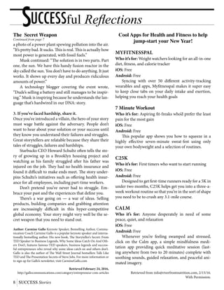 SUCCESSful Reflections
8 SUCCESS Stories
The Secret Weapon
Continued from page 7
a photo of a power plant spewing pollution into the air.
“It’s pretty bad. It sucks. This is real. This is actually how
most power is generated, with fossil fuels.”
	 Musk continued: “The solution is in two parts. Part
one, the sun. We have this handy fusion reactor in the
sky called the sun. You don’t have to do anything. It just
works. It shows up every day and produces ridiculous
amounts of power.”
	 A technology blogger covering the event wrote,
“Dude’s selling a battery and still manages to be inspir-
ing.” Musk is inspiring because he understands the lan-
guage that’s hardwired in our DNA: story.
3. If you’ve faced hardship, share it.
Once you’ve introduced a villain, the hero of your story
must wage battle against the adversary. People don’t
want to hear about your solution or your success until
they know you understand their failures and struggles.
Great storytellers are relatable because they share their
tales of struggles, failures and hardships.
	 Starbucks CEO Howard Schultz often tells the sto-
ry of growing up in a Brooklyn housing project and
watching as his family struggled after his father was
injured on the job. They had no health insurance and
found it difficult to make ends meet. The story under-
pins Schultz’s initiatives such as offering health insur-
ance for all employees, including part-time workers.
	 Don’t pretend you’ve never had to struggle. Em-
brace your past and the experiences that define you.
	 There’s a war going on — a war of ideas. Selling
products, building companies and grabbing attention
are increasingly difficult in this hyper-competitive
global economy. Your story might very well be the se-
cret weapon that you need to stand out.
Author: Carmine Gallo Keynote Speaker, Bestselling Author, Commu-
nication Coach Carmine Gallo is a popular keynote speaker and interna-
tionally bestselling author. His new book, The Storyteller’s Secret: From
TED Speaker to Business Legends, Why Some Ideas Catch On And Oth-
ers Don’t, features famous TED speakers, business legends and success-
ful entrepreneurs who reveal why some ideas catch on and others don’t.
Gallo is also the author of The Wall Street Journal bestsellers Talk Like
TED and The Presentation Secrets of Steve Jobs. For more information or
to sign up for Gallo’s newsletter, visit CarmineGallo.com
Retrieved February 24, 2016,
http://gallocommunications.com/category/entrepreneur-com-articles
Cool Apps for Health and Fitness to help
jump-start your New Year!
MyFitnessPal
Who it’s for: Weight watchers looking for an all-in-one
diet, fitness, and calorie tracker
iOS: Free
Android: Free
	 Syncing with over 50 different activity-tracking
wearables and apps, Myfitnesspal makes it super easy
to keep close tabs on your daily intake and exertion,
helping you reach your health goals
7 Minute Workout
Who it’s for: Aspiring fit-freaks who’d prefer the least
pain for the most gain
iOS: Free
Android: Free
	 This popular app shows you how to squeeze in a
highly effective seven-minute sweat-fest using only
your own bodyweight and a selection of routines.
C25K
Who it’s for: First timers who want to start running
iOS: Free
Android: Free
	 Designed to get first-time runners ready for a 5K in
under two months, C25K helps get you into a three-a-
week workout routine so that you’re in the sort of shape
you need to be to crush any 3.1-mile course.
Calm
Who it’s for: Anyone desperately in need of some
peace, quiet, and relaxation
iOS: Free
Android: Free
	 Whenever you’re feeling swamped and stressed,
click on the Calm app, a simple mindfulness medi-
tation app providing quick meditative session (last-
ing anywhere from two to 20 minutes) complete with
soothing sounds, guided relaxation, and peaceful ani-
mated imagery.
Retrieved from info@riverfrontnutrition.com, 2/15/16.
With Permission.
 