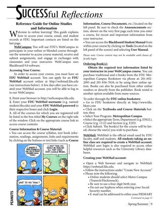 Reference Guide for Online Studies
and Information
Welcome to online learning! This guide explains
how to access your course, email, and student
records at FDU. Important contacts are listed on the
last page.
	 WebCampus: You will use FDU’s WebCampus to
participate in your online or blended course through-
out the semester to access course material, receive and
submit assignments, and engage in exchanges with
classmates and your instructor. WebCampus uses
Blackboard 9.0 software.
Accessing Your Course:
	 In order to access your course, you must have an
FDU WebMail account. You can apply for an FDU
WebMail account online at http://webmail.fdu.edu
(see instructions below). A few days after you have cre-
ated your WebMail account, you will be able to log in
to our WebCampus.
1. Point your browser to http://webcampus.fdu.edu.
2. Enter your FDU WebMail username (e.g. name@
student.fdu.edu) and your FDU WebMail password in
their respective boxes and click Login.
3. All of the courses for which you are registered will
be listed in the box titled My Courses on the right side
of the window. Click on the appropriate course link to
access course contents.
Course Information & Course Material:
• You can access the course syllabus, text book infor-
mation, readings, assignments, links and requirements
by clicking on the buttons or text links (such as Course
Information, Course Documents, etc.) located on the
left panel. Be sure to check the Announcements sec-
tion, shown on the very first page each time you enter
a course, for recent and important information from
your instructor.
• You can access the Blackboard Student Manual from
within your course by clicking on Tools (located on the
left panel of the screen) and selecting User Manual.
Please note: Course content may not be available until classes of-
ficially begin.
Ordering Book(s):
	 Obtain the required text information listed by
your instructor in your WebCampus course. You can
purchase traditional and e-books from the FDU Met-
ropolitan Campus Bookstore via phone at: 201-692-
2093 and 201-836-7818; or by using their online op-
tion. Books can also be purchased from other online
vendors or directly from the publisher. Book rental is
another option available from many sources.
To order through the FDU online bookstore:
• Go to FDU bookstore directly at: http://www.fdu.
bkstr.com
• Click on the Textbooks and Course Materials but-
ton; then
• Select Your Program: Metropolitan Campus
•SelecttheappropriateTerm,Department (e.g. ENGL),
Course (e.g. 1112) and Section (e.g. E2D).
• Click Submit. The book(s) for the course will be list-
ed; choose the one(s) you wish to purchase.
WebMail: WebMail is the official email used by FDU
faculty, staff and students. All students taking an on-
line class are required to create a WebMail account.
WebMail user login is also required to access other
helpful resources such as the University Library data-
bases.
Creating your WebMail account:
• Open a Web browser and navigate to WebMail:
https://webmail.fdu.edu.
• Follow the instructions under “Create New Account.”
• Please note the following:
	 • Online students should select Metro Campus
	 (Teaneck/Hackensack).
	 • Be sure to use a four-digit birth year.
	 • Do not use hyphens when entering your Social
	 Security number.
	 • E-mail can be addressed to either your PRIMARY
Continued on page 11
SUCCESSful Reflections
Spring/Summer 9
 