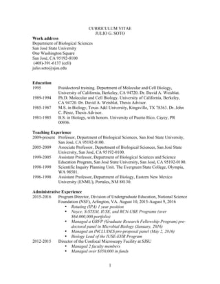 1
CURRICULUM VITAE
JULIO G. SOTO
Work address
Department of Biological Sciences
San José State University
One Washington Square
San José, CA 95192-0100
(408)-391-6137 (cell)
julio.soto@sjsu.edu
Education
1995 Postdoctoral training. Department of Molecular and Cell Biology,
University of California, Berkeley, CA 94720. Dr. David A. Weisblat.
1989-1994 Ph.D. Molecular and Cell Biology. University of California, Berkeley,
CA 94720. Dr. David A. Weisblat, Thesis Advisor.
1985-1987 M.S. in Biology, Texas A&I University, Kingsville, TX 78363. Dr. John
C. Pérez, Thesis Advisor.
1981-1985 B.S. in Biology, with honors. University of Puerto Rico, Cayey, PR
00936.
Teaching Experience
2009-present Professor, Department of Biological Sciences, San José State University,
San José, CA 95192-0100.
2005-2009 Associate Professor, Department of Biological Sciences, San José State
University, San José, CA 95192-0100.
1999-2005 Assistant Professor, Department of Biological Sciences and Science
Education Program, San José State University, San José, CA 95192-0100.
1998-1999 Scientific Inquiry Planning Unit. The Evergreen State College, Olympia,
WA 98501.
1996-1998 Assistant Professor, Department of Biology, Eastern New Mexico
University (ENMU), Portales, NM 88130.
Administrative Experience
2015-2016 Program Director, Division of Undergraduate Education, National Science
Foundation (NSF), Arlington, VA. August 10, 2015-August 9, 2016
• Rotating (IPA) 1 year position
• Noyce, S-STEM, IUSE, and RCN-UBE Programs (over
$64,000,000 portfolio)
• Managed a GRFP (Graduate Research Fellowship Program) pre-
doctoral panel in Microbial Biology (January, 2016)
• Managed an INCLUDES pre-proposal panel (May 2, 2016)
• Biology Lead of the IUSE-EHR Program
2012-2015 Director of the Confocal Microscopy Facility at SJSU
• Managed 2 faculty members
• Managed over $350,000 in funds
 