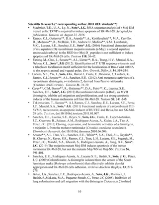 10
Scientific Research (* corresponding author, BIO REU students**)
• Macbride, T.D., U, A., Ly, N., Soto*, J.G. RNA sequence analysis of r-Moj-DM
treated cells: TXNP is required to induce apoptosis of SK-Mel-28. Accepted for
publication. Toxicon, on August 23, 2016.	
  
• Ramos, C.J., Gutierrez**, D.A., Aranda**, A., Koshlaychuk**, M.A., Carrillo,
D., Medrano**, R., McBride, T.D., Andrew U, Medina**, S.M., Lombardo,
M.C., Lucena, S.E., Sanchez, E.E., Soto* J.G. (2016) Functional characterization
of six aspartate (D) recombinant mojastin mutants (r-Moj): a second aspartate
amino acid carboxyl to the RGD in r-Moj-D_ peptides is not sufficient to induce
apoptosis of SK-Mel-28 cells. Toxicon 118, 36-42.
• Farooq, M., Choi, J., Seoane**, A.I., Lleras**, R.A., Trang, H.V., Mandal, S.A.,
Nelson, C.L., Soto*, J.G (2012). Identification of 3’ UTR sequence elements and
a teloplasm localization motif sufficient for the localization of Hro-Twist mRNA
to the zygotic animal and vegetal poles. Dev. Growth, Differ. J. 54, 519-534.
• Lucena, S.E., Yia, J., Soto, J.G., Barral J., Cantu, E., Brannon, J., Lardner, K.,
Ramos, C.J., Seoane**, A.I., Sanchez, E.E. (2012) Anti-metastatic activities of a
recombinant disintegrin, r-viridistatin 2, derived from Prairie rattlesnake
(Crotalus viridis viridis). Toxicon 31, 31-39.
• Carey**, C.M, Bueno**, R., Gutierrez**, D.A., Petro**, C., Lucena, S.E.,
Sanchez, E.E., Soto*, J.G. (2012) Recombinant rubistatin (r-Rub), an MVD
disintegrin, inhibits cell migration and proliferation, and is a strong apoptotic
inducer of the human melanoma cell line SK-Mel-28. Toxicon 59, 241-248.
• Teklemariam, T., Seoane**, A.I, Ramos, C.J., Sanchez, E.E., Lucena, S.E., Perez,
J.C., Mandal, S.A., Soto,* J.G. (2011) Functional analysis of a recombinant PIII-
SVMP, racocostatin; an apoptotic inducer of HUVEC and HeLa, but not SK-Mel-
28 cells. Toxicon, doi:10.1016/j.toxicon.2011.01.007.
• Sanchez, E.E., Lucena, S.E., Reyes, S., Soto, J.G., Cantu, E., Lopez-Johnston,
J.C., Guerrero, B., Salazar, A.M., Rodriguez-Acosta, A., Galan, J.A., Tao, A,
Perez, J.C. (2010) Cloning, expression, and hemostatic activities of a disintegrin,
r-mojastin 1, from the mohave rattlesnake (Crotalus scutulatus scutulatus).
Thrombosis Research. doi:10.1016/j.thromres.2010.06.006.
• Seoane**, A.I., Tran, V.L., Sanchez, E.E., White**, S.A., Choi, J.L., Gaytán**,
B., Chavez, N., Reyes, S.R., Ramos, C.J., Tran, L.H., Lucena, S.E., Sugarek, M.,
Perez, J.C., Mandal, S.A., Ghorab, S., Rodriguez-Acosta, A., Fung, B.K., Soto*,
J.G. (2010) The mojastin mutant Moj-DM induces apoptosis of the human
melanoma SK-Mel-28, but not the mutants Moj-WN or Moj-NN. Toxicon 56,
391-401.
• Sanchez, E. E., Rodriguez-Acosta, A., Lucena S. E., Bashir, S., Soto, J. G., Perez,
J. C. (2009) Colombistatin: A disintegrin isolated from the venom of the South
American snake (Bothrops colombiensis) that effectively inhibits platelet
aggregation and SK-Mel-28 cells adhesion. Archives Biochem Biophys. 83, 271-
279.
• Galan, J.A., Sanchez, E.E., Rodriquez-Acosta, A., Soto, J.G., Martinez, J.,
Bashir, S.,McLane, M.A., Paquette-Straub, C., Perez, J.C (2008). Inhibition of
lung colonization and cell migration with the disintegrin Crotatroxin 2 isolated
 
