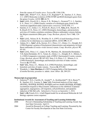 11
from the venom of Crotalus atrox. Toxicon 51, 1186-1196.
• Soto*, J.G., White**, S.A., Reyes, S. R., Regalado**, R., Sanchez, E. E., Perez,
J. C. (2007) Molecular evolution of PIII-SVMP and RGD disintegrin genes from
the genus Crotalus. GENE 389, 66-72.
• Soto*, J. G., Powell, R. L., Reyes, S. R., Wolana, L., Swanson**, L. J., Sanchez,
E. E., Perez, J. C. (2006) Genetic variation of a disintegrin gene found in the
American copperhead snake (Agkistrodon contortrix). GENE 373, 1-7.
• Sanchez, E. E., Galan, J. A., Powell, R., Reyes, S. R., Soto, J. G., Russell, W.
K.,Rusell, D. H., Perez, J.C. (2005) Disintegrin, hemorrhagic, and proteolytic
activities of Crotalus scutulatus scutulatus (Mojave rattlesnake) venoms lacking
the Mojave neurotoxin (Mta) gene. Comp. Biochem. physiol, Part C 141, 124-
132.
• Soto*, J. G., Nelson, B. H., Weisblat, D. A. (1997) A leech homolog of twist:
evidence for its inheritance as a maternal mRNA. GENE 199, 31-37.
• Adame, B. L., Soto*, J. G., Secraw, D. J., Pérez, J. C., Glenn, J. L., Straight, R.C.
(1990) Regional variation of biochemical characteristics and antigeneity in Great
Basin rattlesnake (Crotalus viridis lutosus) venom. Comp. Biochem. physiol. 97,
95-101.
• Soto*, J. G., Pérez, J. C., López, M. M., Martínez, M., Quintanilla-Hernández,
T.B.,Santa-Hernández, M. S., Turner, K., Glenn, J. L., Straight, R. C., Minton, S.
A. (1989) Comparative enzymatic study of HPLC-fractionated Crotalus venoms.
Comp. Biochem. physiol. 93, 847-855. Soto, J. G, Pérez, J. C., Minton, S. A.
(1988) Proteolytic, hemorrhagic and hemolytic activities of snake venoms.
Toxicon 26, 875-882.
• Soto* J.G., Perez, J.C., Minton, S.A. (1988) Proteolytic, hemorrhagic, and
hemolytic activities of snake venoms. Toxicon 26, 875-882.
• Wunderle, J., Soto-Martinez, J. (1987) Foraging habits of the bananaquits
(Coereba flaviola): juveniles vs. adults. Anim. Behav. 21, 249-255.
Manuscripts in preparation
• Gutierrez**, D.A., Carrillo, D., Aranda**, A., Koshlaychuk**, M.A, Bueno**,
R., Sanchez, E.E., Lucena, S., Soto* J.G. Functional analysis of four single
(RGDWL, RGDWM, RGDWP, RGDMN) and two double (RGDNM, RGDMP)
recombinant mojastin (r-Moj) mutants: differences in the inhibition of platelet
aggregation, angiogenesis, cell migration, cell proliferation, and apoptotic
induction of SK-Mel cells. Submitted to Toxicon on September 1, 2016.	
  
• Soto*, J.B, French, R.A. A half-flipped model for an advanced Molecular & Cell
Biology capstone course sequence.
Institutional Awards for Assessment of Teaching and Learning Scholarship
2008 Provost’s Outstanding Scholarship of Teaching and Learning Award. San
José State University. April 21.
2004 Award for Research on College Teaching and Learning. Presented by the
Center for Faculty Development at San José State University.
 