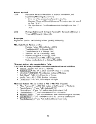12
Honors Received
2015 Presidential Award for Excellence in Science, Mathematics, and
Engineering Mentoring (PAESMEM)
• I was one of the seven national awardees for 2013.
• President Obama’s Office of Science and Technology gave the award
on June 16, 2015.
• The Awardees met President Obama at the Oval Office on June 17,
2015.
2002 Distinguished Research Biologist. Presented by the faculty of Biology at
Texas A&M University/Kingsville.
Languages
English and Spanish: 100% fluency in both, speaking and writing.
M.S. Main Thesis Advisor at SJSU
• Christine Nelson (M.S. in Biology, 2004)
• Tara Gurtler (M.S. in Biology, 2006)
• Victoria Tran (M.S. in Biology, 2008)
• Jonathan Choi (M.S. in Biology, 2008)
• Mehrin Farooq (M.S. in Biology, 2008)
• Takele Taklemariam (M.S. in Biology, 2010)
• Melissa Lombardo (M.S. in Biology May 2016)
Mentored students who completed their PhDs:
* BIO REU RUMBA participant, underrepresented students are underlined
• Brandon Gaytán*: PhD, 2012, UC/Berkeley
• Roberto Lleras*: PhD 2012, Albert Einstein College of Medicine
• Chris Petro*: PhD 2014, Albert Einstein College of Medicine
• Ruth Siboni*: Ph.D. 2015, University of Oregon
• Natalie Chavez: Ph.D. 2016, Stanford University.
• Carla Ramos: Ph.D. 2016, University of Michigan
Mentored students who are enrolled in PhD or MD/PhD programs:
• Alana Peterson: 6th
year MD-PhD student at the University of Pittsburgh
• Agustin Seoane*: 5th
year Ph.D. student at UCSF.
• Clayton Carey*: 4th
year PhD student at the University of Utah
• Daniel Gutierrez*: 3rd
year PhD student at UMASS/Amherst
• Raymund Bueno*: 3rd
year PhD student at Albert Einstein College of Medicine
• Terri Macbride: 2nd
year MD-PhD student at the University of Minnesota
• Peter Cabeceiras*: 2nd
year PhD student at Harvard University
 