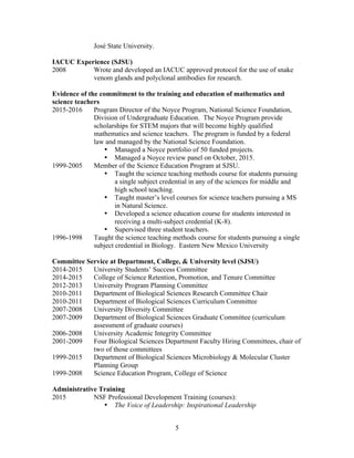 5
José State University.
IACUC Experience (SJSU)
2008 Wrote and developed an IACUC approved protocol for the use of snake
venom glands and polyclonal antibodies for research.
Evidence of the commitment to the training and education of mathematics and
science teachers
2015-2016 Program Director of the Noyce Program, National Science Foundation,
Division of Undergraduate Education. The Noyce Program provide
scholarships for STEM majors that will become highly qualified
mathematics and science teachers. The program is funded by a federal
law and managed by the National Science Foundation.
• Managed a Noyce portfolio of 50 funded projects.
• Managed a Noyce review panel on October, 2015.
1999-2005 Member of the Science Education Program at SJSU.
• Taught the science teaching methods course for students pursuing
a single subject credential in any of the sciences for middle and
high school teaching.
• Taught master’s level courses for science teachers pursuing a MS
in Natural Science.
• Developed a science education course for students interested in
receiving a multi-subject credential (K-8).
• Supervised three student teachers.
1996-1998 Taught the science teaching methods course for students pursuing a single
subject credential in Biology. Eastern New Mexico University
Committee Service at Department, College, & University level (SJSU)
2014-2015 University Students’ Success Committee
2014-2015 College of Science Retention, Promotion, and Tenure Committee
2012-2013 University Program Planning Committee
2010-2011 Department of Biological Sciences Research Committee Chair
2010-2011 Department of Biological Sciences Curriculum Committee
2007-2008 University Diversity Committee
2007-2009 Department of Biological Sciences Graduate Committee (curriculum
assessment of graduate courses)
2006-2008 University Academic Integrity Committee
2001-2009 Four Biological Sciences Department Faculty Hiring Committees, chair of
two of those committees
1999-2015 Department of Biological Sciences Microbiology & Molecular Cluster
Planning Group
1999-2008 Science Education Program, College of Science
Administrative Training
2015 NSF Professional Development Training (courses):
• The Voice of Leadership: Inspirational Leadership
 