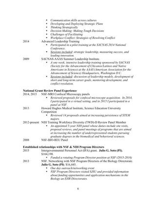 6
• Communication skills across cultures
• Developing and Deploying Strategic Plans
• Thinking Strategically
• Decision Making: Making Tough Decisions
• Challenges of Facilitating
• Workplace Conflict: Strategies of Resolving Conflict
2014 Advanced Leadership Training
• Participated in a pilot training at the SACNAS 2014 National
Conference.
• Sessions included: strategic leadership, measuring success, and
leading innovation.
2009 SACNAS-AAAS Summer Leadership Institute.
• A one week, intensive leadership training sponsored by SACNAS
(Society for the Advancement of Chicanos/Latinos and Native
Americans in Science) at the AAAS (American Association for the
Advancement of Science) Headquarters, Washington D.C.
• Sessions included: discussion of leadership models, development of
short and long-term career goals, mentoring development, and
conflict resolution.
National Grant Review Panel Experience
2014, 2015 NSF-MRI Confocal Microscopy panels
• Reviewed proposals for confocal microscope acquisition. In 2014,
I participated in a virtual setting, and in 2015 I participated in a
panel at NSF.
2013 Howard Hughes Medical Institute, Science Education University
Competition
• Reviewed 14 proposals aimed at increasing persistence of STEM
majors.
2012-present NIH Training Workforce Diversity (TWD)-D Review Panel Member
• An appointed 5-year NIH panel whose duties include site visits,
proposal reviews, and panel meetings of programs that are aimed
at increasing the number of underrepresented students pursuing
graduate degrees in the biomedical and behavioral sciences.
2008 NSF-BIO-REU Panel
Established relationships with NSF & NIH Program Directors
2015 Intergovernmental Personnel Act (IPA) grant. Julio G. Soto (PI).
$164,198.
• Funded a rotating Program Director position at NSF (2015-2016)
2013 NSF. Networking with NSF Program Directors of the Biology Directorate.
Julio G. Soto (PI). $16,445.
• One day outreach/networking event
• NSF Program Directors visited SJSU and provided information
about funding opportunities and application mechanisms in the
Biology an EHR Directorates.
 