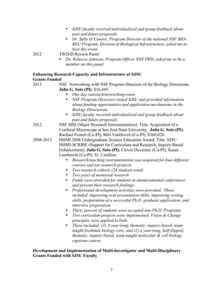 7
• SJSU faculty received individualized and group feedback about
past and future proposals.
• Dr. Sally O’Connor, Program Director of the national NSF BIO-
REU Program, Division of Biological Infrastructure, asked me to
host this event.
2012 TWD-D Review Panel
• Dr. Rebecca Johnson, Program Officer NIH TWD, asked me to be a
member on this panel.
Enhancing Research Capacity and Infrastructure at SJSU
Grants Funded
2013 NSF. Networking with NSF Program Directors of the Biology Directorate.
Julio G. Soto (PI). $16,445.
• One day outreach/networking event
• NSF Program Directors visited SJSU and provided information
about funding opportunities and application mechanisms in the
Biology Directorate.
• SJSU faculty received individualized and group feedback about
past and future proposals.
2012 NSF MRI (Major Research Instrumentation). Title: Acquisition of a
Confocal Microscope at San José State University. Julio G. Soto (PI),
Rachael French (Co-PI), Miri VanHoven (Co-PI). $360,020.
2008-2012 HHMI 2008 Undergraduate Science Education Award. Title: SJSU
HHMI-SCRIBE (Support for Curriculum and Research, Inquiry-Based
Enhancement). Julio G. Soto (PI), Clever Ouverney (Co-PI), Susan
Lambrecht (Co-PI). $1.3 million.
• Research/teaching instrumentation was acquired for four different
courses and ten research projects.
• Two research cohorts (24 students total)
• Two years of mentored research
• Funds were provided for students to attend national conferences
and present their research findings.
• Professional development activities were provided. These
included: improving oral presentation skills, improving writing
skills, preparation of a successful Ph.D. graduate application, and
interview preparation.
• Thirty percent of students were accepted into Ph.D. Programs.
• Two curriculum projects were implemented. Vision & Change
principles were applied to both.
• These included: (1) A year-long, thematic, inquiry-based, team-
taught freshmen biology core; and (2) a year-long, half-flipped,
thematic, inquiry-based, team-taught molecular & cell biology
capstone course.
Development and Implementation of Multi-Investigator and Multi-Disciplinary
Grants Funded with SJSU Faculty
 