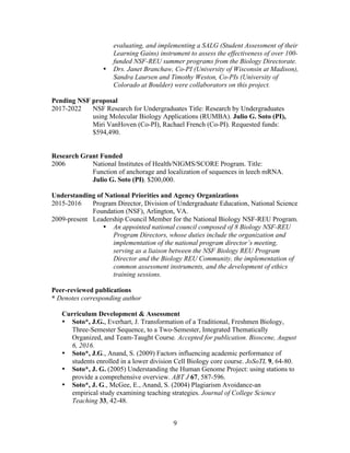 9
evaluating, and implementing a SALG (Student Assessment of their
Learning Gains) instrument to assess the effectiveness of over 100-
funded NSF-REU summer programs from the Biology Directorate.
• Drs. Janet Branchaw, Co-PI (University of Wisconsin at Madison),
Sandra Laursen and Timothy Weston, Co-PIs (University of
Colorado at Boulder) were collaborators on this project.
Pending NSF proposal
2017-2022 NSF Research for Undergraduates Title: Research by Undergraduates
using Molecular Biology Applications (RUMBA). Julio G. Soto (PI),
Miri VanHoven (Co-PI), Rachael French (Co-PI). Requested funds:
$594,490.
Research Grant Funded
2006 National Institutes of Health/NIGMS/SCORE Program. Title:
Function of anchorage and localization of sequences in leech mRNA.
Julio G. Soto (PI). $200,000.
Understanding of National Priorities and Agency Organizations
2015-2016 Program Director, Division of Undergraduate Education, National Science
Foundation (NSF), Arlington, VA.
2009-present Leadership Council Member for the National Biology NSF-REU Program.
• An appointed national council composed of 8 Biology NSF-REU
Program Directors, whose duties include the organization and
implementation of the national program director’s meeting,
serving as a liaison between the NSF Biology REU Program
Director and the Biology REU Community, the implementation of
common assessment instruments, and the development of ethics
training sessions.
Peer-reviewed publications
* Denotes corresponding author
Curriculum Development & Assessment
• Soto*, J.G., Everhart, J. Transformation of a Traditional, Freshmen Biology,
Three-Semester Sequence, to a Two-Semester, Integrated Thematically
Organized, and Team-Taught Course. Accepted for publication. Bioscene, August
6, 2016.
• Soto*, J.G., Anand, S. (2009) Factors influencing academic performance of
students enrolled in a lower division Cell Biology core course. JoSoTL 9, 64-80.
• Soto*, J. G. (2005) Understanding the Human Genome Project: using stations to
provide a comprehensive overview. ABT J 67, 587-596.
• Soto*, J. G., McGee, E., Anand, S. (2004) Plagiarism Avoidance-an
empirical study examining teaching strategies. Journal of College Science
Teaching 33, 42-48.
 