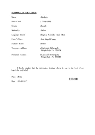 PERSONAL INFORMATION:
Name : Deeksha
Date of birth : 25-06-1994
Gender : Female
Nationality : Indian
Languages known : English, Kannada, Hindi, Thulu
Father’s Name : Late Gopal Kunder
Mother’s Name : Gulabi
Temporary Address : Kukkikatte Bellampally
Udupi (Tq) - Pin: 576124
Permanent Address : Kukkikatte Bellampally
Udupi (Tq) - Pin: 576124
I hereby declare that the information furnished above is true to the best of my
knowledge and belief.
Place : Nitte
DEEKSHA
Date : 01-01-2017
 