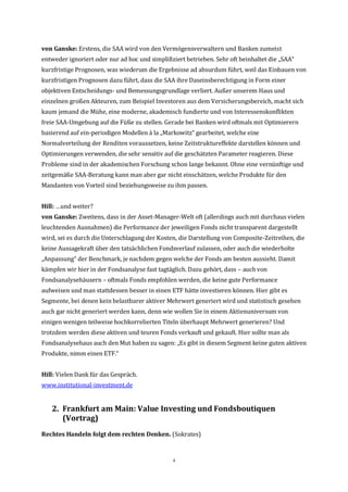 4
von Ganske: Erstens, die SAA wird von den Vermögensverwaltern und Banken zumeist
entweder ignoriert oder nur ad hoc und simplifiziert betrieben. Sehr oft beinhaltet die „SAA“
kurzfristige Prognosen, was wiederum die Ergebnisse ad absurdum führt, weil das Einbauen von
kurzfristigen Prognosen dazu führt, dass die SAA ihre Daseinsberechtigung in Form einer
objektiven Entscheidungs- und Bemessungsgrundlage verliert. Außer unserem Haus und
einzelnen großen Akteuren, zum Beispiel Investoren aus dem Versicherungsbereich, macht sich
kaum jemand die Mühe, eine moderne, akademisch fundierte und von Interessenskonflikten
freie SAA-Umgebung auf die Füße zu stellen. Gerade bei Banken wird oftmals mit Optimierern
basierend auf ein-periodigen Modellen à la „Markowitz“ gearbeitet, welche eine
Normalverteilung der Renditen voraussetzen, keine Zeitstruktureffekte darstellen können und
Optimierungen verwenden, die sehr sensitiv auf die geschätzten Parameter reagieren. Diese
Probleme sind in der akademischen Forschung schon lange bekannt. Ohne eine vernünftige und
zeitgemäße SAA-Beratung kann man aber gar nicht einschätzen, welche Produkte für den
Mandanten von Vorteil sind beziehungsweise zu ihm passen.
Hill: …und weiter?
von Ganske: Zweitens, dass in der Asset-Manager-Welt oft (allerdings auch mit durchaus vielen
leuchtenden Ausnahmen) die Performance der jeweiligen Fonds nicht transparent dargestellt
wird, sei es durch die Unterschlagung der Kosten, die Darstellung von Composite-Zeitreihen, die
keine Aussagekraft über den tatsächlichen Fondsverlauf zulassen, oder auch die wiederholte
„Anpassung“ der Benchmark, je nachdem gegen welche der Fonds am besten aussieht. Damit
kämpfen wir hier in der Fondsanalyse fast tagtäglich. Dazu gehört, dass – auch von
Fondsanalysehäusern – oftmals Fonds empfohlen werden, die keine gute Performance
aufweisen und man stattdessen besser in einen ETF hätte investieren können. Hier gibt es
Segmente, bei denen kein belastbarer aktiver Mehrwert generiert wird und statistisch gesehen
auch gar nicht generiert werden kann, denn wie wollen Sie in einem Aktienuniversum von
einigen wenigen teilweise hochkorrelierten Titeln überhaupt Mehrwert generieren? Und
trotzdem werden diese aktiven und teuren Fonds verkauft und gekauft. Hier sollte man als
Fondsanalysehaus auch den Mut haben zu sagen: „Es gibt in diesem Segment keine guten aktiven
Produkte, nimm einen ETF.“
Hill: Vielen Dank für das Gespräch.
www.institutional-investment.de
2. Frankfurt am Main: Value Investing und Fondsboutiquen
(Vortrag)
Rechtes Handeln folgt dem rechten Denken. (Sokrates)
 