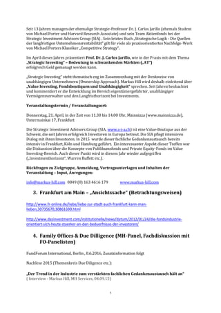 5
Seit 13 Jahren managen der ehemalige Strategie-Professor Dr. J. Carlos Jarillo (ehemals Student
von Michael Porter und Harvard Research Associate) und sein Team Aktienfonds bei der
Strategic Investment Advisors Group (SIA) . Sein letztes Buch „Strategische Logik - Die Quellen
der langfristigen Unternehmensrentabilität“ gilt für viele als praxisorientiertes Nachfolge-Werk
von Michael Porters Klassiker „Competitive Strategy“.
Im April dieses Jahres präsentiert Prof. Dr. J. Carlos Jarillo, wie in der Praxis mit dem Thema
„Strategic Investing“ – Bedeutung in schwankenden Märkten („AT“)
erfolgreich Geld gemanagt werden kann.
„Strategic Investing“ steht thematisch eng im Zusammenhang mit der Denkweise von
unabhängigen Unternehmern (Ownership Approach). Markus Hill wird deshalb einleitend über
„Value Investing, Fondsboutiquen und Unabhängigkeit“ sprechen. Seit Jahren beobachtet
und kommentiert er die Entwicklung im Bereich eigentümergeführter, unabhängiger
Vermögensverwalter und den Langfristhorizont bei Investments.
Veranstaltungstermin / Veranstaltungsort:
Donnerstag, 21. April, in der Zeit von 11.30 bis 14.00 Uhr, Mainnizza (www.mainnizza.de),
Untermainkai 17, Frankfurt
Die Strategic Investment Advisors Group (SIA, www.s-i-a.ch) ist eine Value-Boutique aus der
Schweiz, die seit Jahren erfolgreich Investoren in Europa betreut. Die SIA pflegt intensiven
Dialog mit ihren Investoren. In 2015 wurde dieser fachliche Gedankenaustausch bereits
intensiv in Frankfurt, Köln und Hamburg geführt. Ein interessanter Aspekt dieser Treffen war
die Diskussion über die Konzepte von Publikumsfonds und Private Equity-Fonds im Value
Investing-Bereich. Auch dieser Punkt wird in diesem Jahr wieder aufgegriffen
(„Investmenthorizont“, Warren Buffett etc.).
Rückfragen zu Zielgruppe, Anmeldung, Vortragsunterlagen und Inhalten der
Veranstaltung – Input, Anregungen:
info@markus-hill.com 0049 (0) 163 4616 179 www.markus-hill.com
3. Frankfurt am Main – „Ansichtssache“ (Betrachtungsweisen)
http://www.fr-online.de/liebe/liebe-zur-stadt-auch-frankfurt-kann-man-
lieben,30735670,30861690.html
http://www.dasinvestment.com/institutionelle/news/datum/2012/01/24/die-fondsindustrie-
orientiert-sich-heute-staerker-an-den-beduerfnisse-der-investoren/
4. Family Offices & Due Dilligence (MH-Panel, Fachdiskussion mit
FO-Panelisten)
FundForum International, Berlin , 8.6.2016, Zusatzinformation folgt
Nachlese 2015 (Themenkreis Due Diligence etc.):
„Der Trend in der Industrie zum verstärkten fachlichen Gedankenaustausch hält an“
( Interview - Markus Hill, MH Services, 04.09.15)
 