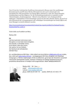 6
Vom 29. Juni bis 2. Juli fand das FundForum International in Monaco statt. Der unabhängige
Branchenexperte und IPE-Autor Markus Hill moderierte dort auch in diesem Jahr eine
Paneldiskussion. Mit Entscheidern von Family Offices diskutierte er über den Themenkomplex
Fondsboutiquen und Due Diligence. Vor der Veranstaltung moderierte er zusätzlich zu dem
Themenkomplex „Fondsmanagement – Mensch versus Maschine“ und „Fondsauswahl bei
Stiftungen“. Chefredakteur Frank Schnattinger sprach mit ihm über aktuelle Themen, die auch vor
dem Hintergrund der vorangegangenen oder zukünftigen Veranstaltungen bei Family Offices und
Asset Managern verstärkt diskutiert wurden.
http://www.institutional-investment.de/content/am-reports/artikel//es-bestand-breiter-
konsens.html?no_cache=1
Viele Grüße aus Frankfurt am Main,
Markus Hill
PS:
Viel Gut macht dich nicht immer reich,
Was glänzt, ist noch dem Gold nicht gleich,
Was blendet, ist oft bloßer Schein;
Drum blicke in dein Herz hinein;
Hier wohne, frei von Eitelkeit,
Der Reichtum der Zufriedenheit.
(Heribert Rau)
An- und Abmeldung von MH-Fokus – bitte einfach eine kurze Mail an info@markus-hill.com senden,
bzw. siehe auch www.markus-hill.com – vorangegangene MH-Fokus-Ausgaben zum Download.
Anregungen zu Themen, Ergänzungen / Kritik ist willkommen, gerne kann der Newsletter an fachlich
Interessierte weitergeleitet werden. Stichwort: Einladung zum Dialog/“Gedankenaustausch“,
persönliches Kennenlernen in Frankfurt nicht ausgeschlossen. Mobil: 0049(0)1634616179.
Markus Hill MH Services
email: info@markus-hill.com
website: www.markus-hill.com
phone: 0049 (0) 69 280 714 mobile: 0049 (0) 163 4616 179
 