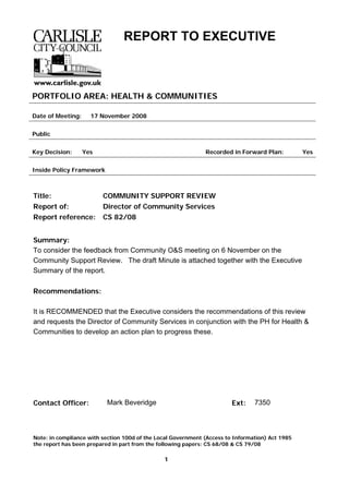 Note: in compliance with section 100d of the Local Government (Access to Information) Act 1985
the report has been prepared in part from the following papers: CS 68/08 & CS 79/08
1
REPORT TO EXECUTIVE
PORTFOLIO AREA: HEALTH & COMMUNITIES
Date of Meeting: 17 November 2008
Public
Key Decision: Yes Recorded in Forward Plan: Yes
Inside Policy Framework
Title: COMMUNITY SUPPORT REVIEW
Report of: Director of Community Services
Report reference: CS 82/08
Summary:
To consider the feedback from Community O&S meeting on 6 November on the
Community Support Review. The draft Minute is attached together with the Executive
Summary of the report.
Recommendations:
It is RECOMMENDED that the Executive considers the recommendations of this review
and requests the Director of Community Services in conjunction with the PH for Health &
Communities to develop an action plan to progress these.
Contact Officer: Mark Beveridge Ext: 7350
 