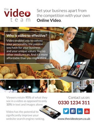 Set your business apart from
the competition with your own
Online Video.
Why is video so effective?
Video enables you to convey
your personality, the passion
you have for your business
and your unique values, like no
other medium can. And it’s more
affordable than you might think...
Viewers retain 95% of what they
see in a video as opposed to only
10% in text and images alone.
Video has the potential to
significantly improve your
website search engine ranking.
Contact us on:
0330 1234 311
www.thevideoteam.co.uk
 