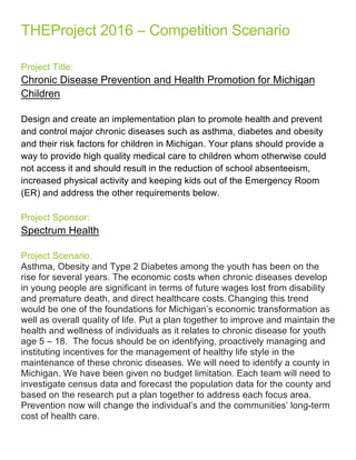 THEProject  2016  –  Competition  Scenario  
  
Project  Title:  
Chronic  Disease  Prevention  and  Health  Promotion  for  Michigan  
Children  
  
Design  and  create  an  implementation  plan  to  promote  health  and  prevent  
and  control  major  chronic  diseases  such  as  asthma,  diabetes  and  obesity  
and  their  risk  factors  for  children  in  Michigan.  Your  plans  should  provide  a  
way  to  provide  high  quality  medical  care  to  children  whom  otherwise  could  
not  access  it  and  should  result  in  the  reduction  of  school  absenteeism,  
increased  physical  activity  and  keeping  kids  out  of  the  Emergency  Room  
(ER)  and  address  the  other  requirements  below.  
  
Project  Sponsor:  
Spectrum  Health  
  
Project  Scenario:  
Asthma,  Obesity  and  Type  2  Diabetes  among  the  youth  has  been  on  the  
rise  for  several  years.  The  economic  costs  when  chronic  diseases  develop  
in  young  people  are  significant  in  terms  of  future  wages  lost  from  disability  
and  premature  death,  and  direct  healthcare  costs.  Changing  this  trend  
would  be  one  of  the  foundations  for  Michigan’s  economic  transformation  as  
well  as  overall  quality  of  life.  Put  a  plan  together  to  improve  and  maintain  the  
health  and  wellness  of  individuals  as  it  relates  to  chronic  disease  for  youth  
age  5  –  18.    The  focus  should  be  on  identifying,  proactively  managing  and  
instituting  incentives  for  the  management  of  healthy  life  style  in  the  
maintenance  of  these  chronic  diseases.  We  will  need  to  identify  a  county  in  
Michigan.  We  have  been  given  no  budget  limitation.  Each  team  will  need  to  
investigate  census  data  and  forecast  the  population  data  for  the  county  and  
based  on  the  research  put  a  plan  together  to  address  each  focus  area.    
Prevention  now  will  change  the  individual’s  and  the  communities’  long-­term  
cost  of  health  care.  
  
  
 