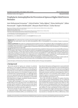 Iran Red Crescent Med J. 2014 August; 16(8): e12559.	 DOI: 10.5812/ircmj.12559
Published online 2014 August 5.	 Research Article
ProphylacticAminophyllineforPreventionofApneaatHigher-RiskPreterm
Neonates
Amir Mohammad Armanian
1,*
; Zohreh Badiee
1
; Raha Afghari
2
; Nima Salehimehr
3
; Akbar
Hassanzade
4
; Soghra Sheikhzadeh
5
; Maryam Sharif Tehrani
5
; Gohar Rezvan
5
1
Department of Pediatrics, Child Growth and Development Research Center, Isfahan University of Medical Sciences, Isfahan, IR Iran
2
Isfahan University of Medical Sciences, Isfahan, IR Iran
3
Al-Mahdi University, Isfahan, IR Iran
4
Department of Epidemiology and Biostatistics, School of Health, Isfahan University of Medical Sciences, Isfahan, IR Iran
5
NICU Ward, Al-Zahra Hospital, Isfahan University of Medical Sciences, Isfahan, IR Iran
*Corresponding Author: Amir Mohammad Armanian, Department of Pediatrics, Child Growth and Development Research Center, Isfahan University of Medical Sciences, Isfahan, IR
Iran. Tel: 98-9131294044, E-mail: armanian@med.mui.ac.ir
Received: May 29, 2013; Revised: November 19, 2013; Accepted: February 25, 2014
Background:Afewstudies havebeencarried onpreventivedrugsforapneaof pretermneonates.
Objectives: This study aimed to assess the safety and prophylactic effects of aminophylline on the incidence of apnea in premature
neonates.
Patients and Methods: This study was a randomized clinical trial (RCT) research. The prophylactic effect of aminophylline on apnea was
investigatedinprematurebabiesinourNICU(IRAN-Isfahan).Inthestudygroup(A),5mg/kgaminophyllinewasinitiallyadministeredasa
loadingdose.Then,every8hours,1.5mg/kgwasgivenasmaintenancedoseforthenext10days.Inthecontrolgroup(C),noaminophylline
was usedduring thefirst tendays of life.
Results:Fifty-twoneonateswererandomizedforthestudyandallof themcompletedit.Primaryoutcomeswereclearlydifferentbetween
the two groups. Only 2 infants (7.7%) who had been placed in aminophylline group developed apnea, as compared to 16 infants (61.5%)
in the control group (P < 0.001). Three and four neonates (11.5%, 15.4%) in the aminophylline group developed bradycardia and cyanosis
respectively, as compared to 16 infants (61.5%) who did not receive aminophylline (P < 0.001). Median time of need to NCPAP (Nasal
Continuous Positive Airway Pressure) was 1 (0 - 4) days and 2.5 (0.5 - 6.5) days in group A and C, respectively (P = 0.03). No side effects were
reportedin neonates(P> 0.999).Mediantimeof hospitalizationwasshorterinaminophyllinegroup(P=0.04).
Conclusions: This study supports the preventative effects of aminophylline on apnea in extreme premature infants. In other words, the
more premature an infant, thegreaterthepreventativeeffectof aminophyllineontheincidenceof apneaandbradycardia.
Keywords:Apnea of Prematurity; Premature Infant; Methyl xanthine Therapy; Aminophylline
Copyright © 2014, Iranian Red Crescent Medical Journal; Published by Kowsar Corp. This is an open-access article distributed under the terms of the Creative Com-
monsAttributionLicense,whichpermitsunrestricteduse,distribution,andreproductioninanymedium,providedtheoriginalworkisproperlycited.
1. Background
Recurrent periods of apnea are common in preterm
neonates (1, 2). According to definition of American Acad-
emy of Pediatrics (AAP), apnea is a pause in breathing for
more than 20 s or less than 20 s accompanied with brady-
cardia or/and cyanosis (2-4). Prevalence of apnea increas-
es with decrease in gestational age (5, 6). Although apnea
can occur spontaneously and only be attributable to the
prematurity, but it can also be stimulated or intensified
with deprivation of oxygen, metabolic disorder, intracra-
nial pathology, and infection (1).
If apnea gets prolonged, it can lead to hypoxemia or
bradycardia in such a way that active resuscitation of the
neonate will be needed (1). Clinical concerns exist about
harmful effects of apnea on the development of brain or
dysfunction of intestine and other organs (5).
Recurrent periods of apnea can be so severe that lead
to respiratory failure, which needs intubation and use
of mechanical ventilation (MV) (1, 6). Furthermore, it has
been shown that apnea and hypoxemia is associated with
EEG abnormalities and maybe the cause of leukomalacia,
which can lead to subsequent mental and neurological
problems (7). Preterm neonates are routinely monitored
with pulse oximeter and heart monitoring since 1980 (7).
Sudden decrease in O2 saturation (SO2) related or not
related to apnea is common in preterm neonates, which
needs immediate intervention (2, 8).
One of the old effective therapies for apnea of prema-
turity (AOP) is using methylxanthines (9). It is believed
that methylxanthines can stimulate breathing. Thus they
were used for the treatment of apnea since 1970’s (1). Two
effective forms of methylxanthines that have been used
for recurrent periods of neonatal apnea are theophylline
and caffeine (5). Exact mechanism of their action is un-
known, but they may trigger chemoreceptors respond to
CO2 accumulation; improve the performance of respira-
tory muscles or stimulate the CNS (1). Caffeine has a simi-
 
