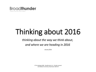 Thinking about 2016
thinking about the way we think about,
and where we are heading in 2016
© Tom Bathgate MBA - Broadthunder Ltd - All rights reserved
162 Walkden Rd, Worsley, Manchester M28 7DP
January 2016
 