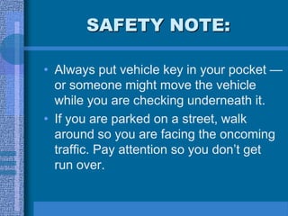 SAFETY NOTE:
• Always put vehicle key in your pocket —
or someone might move the vehicle
while you are checking underneath it.
• If you are parked on a street, walk
around so you are facing the oncoming
traffic. Pay attention so you don’t get
run over.
 
