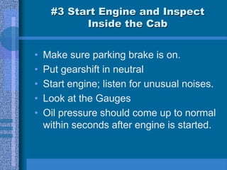 #3 Start Engine and Inspect
Inside the Cab
• Make sure parking brake is on.
• Put gearshift in neutral
• Start engine; listen for unusual noises.
• Look at the Gauges
• Oil pressure should come up to normal
within seconds after engine is started.
 