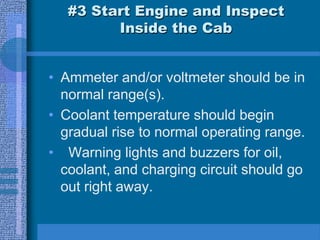 #3 Start Engine and Inspect
Inside the Cab
• Ammeter and/or voltmeter should be in
normal range(s).
• Coolant temperature should begin
gradual rise to normal operating range.
• Warning lights and buzzers for oil,
coolant, and charging circuit should go
out right away.
 