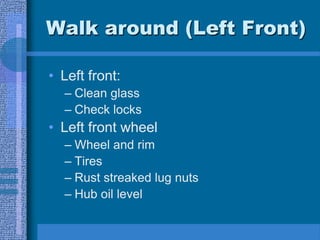 Walk around (Left Front)
• Left front:
– Clean glass
– Check locks
• Left front wheel
– Wheel and rim
– Tires
– Rust streaked lug nuts
– Hub oil level
 