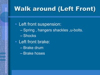 Walk around (Left Front)
• Left front suspension:
– Spring , hangers shackles ,u-bolts.
– Shocks
• Left front brake:
– Brake drum
– Brake hoses
 