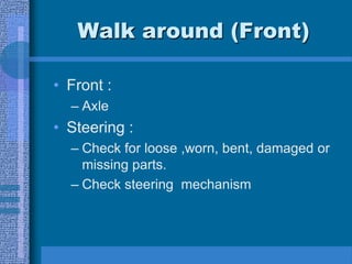 Walk around (Front)
• Front :
– Axle
• Steering :
– Check for loose ,worn, bent, damaged or
missing parts.
– Check steering mechanism
 