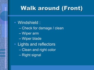 Walk around (Front)
• Windshield :
– Check for damage / clean
– Wiper arm
– Wiper blade
• Lights and reflectors
– Clean and right color
– Right signal
 