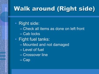 Walk around (Right side)
• Right side:
– Check all items as done on left front
– Cab locks
• Fight fuel tanks:
– Mounted and not damaged
– Level of fuel
– Crossover line
– Cap
 