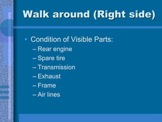 Walk around (Right side)
• Condition of Visible Parts:
– Rear engine
– Spare tire
– Transmission
– Exhaust
– Frame
– Air lines
 