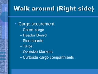 Walk around (Right side)
• Cargo securement
– Check cargo
– Header Board
– Side boards
– Tarps
– Oversize Markers
– Curbside cargo compartments
 