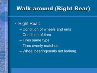 Walk around (Right Rear)
• Right Rear:
– Condition of wheels and rims
– Condition of tires
– Tires same type
– Tires evenly matched
– Wheel bearing/seals not leaking.
 