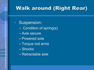 Walk around (Right Rear)
• Suspension:
– Condition of spring(s)
– Axle secure
– Powered axle
– Torque rod arms
– Shocks
– Retractable axle
 