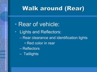 Walk around (Rear)
• Rear of vehicle:
• Lights and Reflectors:
– Rear clearance and identification lights
• Red color in rear
– Reflectors
– Taillights
 