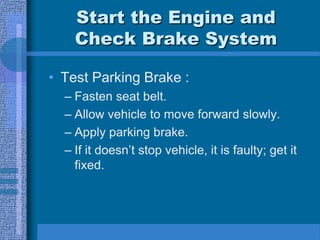Start the Engine and
Check Brake System
• Test Parking Brake :
– Fasten seat belt.
– Allow vehicle to move forward slowly.
– Apply parking brake.
– If it doesn’t stop vehicle, it is faulty; get it
fixed.
 