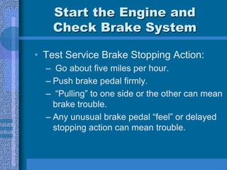 Start the Engine and
Check Brake System
• Test Service Brake Stopping Action:
– Go about five miles per hour.
– Push brake pedal firmly.
– “Pulling” to one side or the other can mean
brake trouble.
– Any unusual brake pedal “feel” or delayed
stopping action can mean trouble.
 