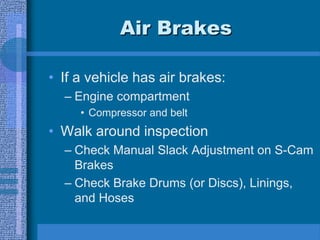 Air Brakes
• If a vehicle has air brakes:
– Engine compartment
• Compressor and belt
• Walk around inspection
– Check Manual Slack Adjustment on S-Cam
Brakes
– Check Brake Drums (or Discs), Linings,
and Hoses
 