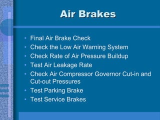 Air Brakes
• Final Air Brake Check
• Check the Low Air Warning System
• Check Rate of Air Pressure Buildup
• Test Air Leakage Rate
• Check Air Compressor Governor Cut-in and
Cut-out Pressures
• Test Parking Brake
• Test Service Brakes
 