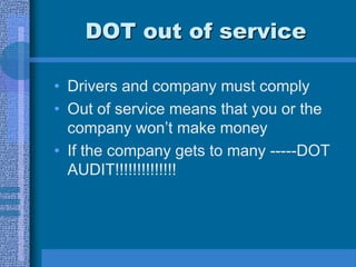 DOT out of service
• Drivers and company must comply
• Out of service means that you or the
company won’t make money
• If the company gets to many -----DOT
AUDIT!!!!!!!!!!!!!!
 