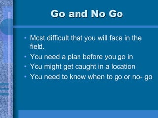 Go and No Go
• Most difficult that you will face in the
field.
• You need a plan before you go in
• You might get caught in a location
• You need to know when to go or no- go
 