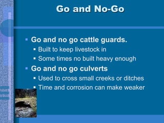 Go and No-Go
 Go and no go cattle guards.
 Built to keep livestock in
 Some times no built heavy enough
 Go and no go culverts
 Used to cross small creeks or ditches
 Time and corrosion can make weaker
 