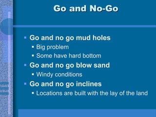 Go and No-Go
 Go and no go mud holes
 Big problem
 Some have hard bottom
 Go and no go blow sand
 Windy conditions
 Go and no go inclines
 Locations are built with the lay of the land
 