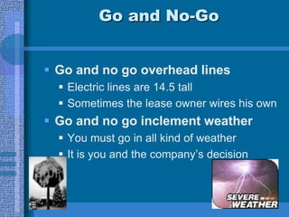 Go and No-Go
 Go and no go overhead lines
 Electric lines are 14.5 tall
 Sometimes the lease owner wires his own
 Go and no go inclement weather
 You must go in all kind of weather
 It is you and the company’s decision
 