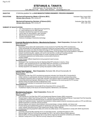 Page 1 of 2
STEFANUS A. TANAYA
2185 Warrington Rd, Rochester Hills, MI 48307
Cell: (586) 623-7108 Home: (248) 764-0918 tanayast@yahoo.com
OBJECTIVE A full-time position for a LEAD MANUFACTURING ENGINEER / PROCESS ENGINEER
EDUCATIONS Mechanical Engineering, Master of Science (M.S.) Graduation Date: August 2004
Michigan State University, East Lansing, MI GPA: 3.65 / 4.00
Mechanical Engineering, Bachelor of Science (B.S.) Graduation Date: May 2002
Michigan State University, East Lansing, MI GPA: 3.28 / 4.00
SUMMARY OF QUALIFICATIONS:
 12+ Years Experience as a Manufacturing Engineering
 3+ Years Experience as an R&D Engineer
 Corporate manufacturing support for various plants
 Launch team for new programs / plant relocation
 Manufacturing equipment and tooling designs
 Process improvement expert
 Extensive knowledge of Automotive technology
EXPERIENCES Corporate Manufacturing Service – Manufacturing Engineer - Stant Corporation, Rochester Hills, MI
March 2016 - Present
Responsibilities:
 Supporting various plants with implementation of new process for Fuel Filler Pipe (FFP) manufacturing
 Travel domestically and internationally for equipment review and purchase decision (new program launches)
 Develop new process and utilize the latest technology for FFP manufacturing to reduce cost and improve yield
 Working with product engineering to analyze manufacturability of new part design and provide feedback to designers
 Analyze manufacturing plan, capacity, and cost for new launches, as well as for quoting purposes
 Commonized equipment and tooling design for similar processes across different plants
 Troubleshoot equipments and tooling issues at various plants (hands-on)
 Develop PFMEA
 Liaison between different departments during equipment export process
Accomplishments:
 Developed 2 new manufacturing lines for Stainless-Steel FFP production in Suzhou, China
 Updated 1 new manufacturing line for Cold Rolled Steel FFP production in Connersville IN
 Develop tooling database for various plants (prints, vendors, price, lead time)
 Develop equipment cost database for quoting new projects to OEM customers
Launch Team Engineer- Stant Corporation, Rochester Hills, MI and Connersville, IN
November 2015 – March 2016
Responsibilities:
 Organize Fuel Filler Pipe (FFP) manufacturing equipment relocation from Romeo MI to Connersville IN
 Create methods to systematically relocate all manufacturing equipments and their corresponding tooling
 Troubleshoot equipment start-up issues after relocation and organize repairs for defective equipment / tooling
 Trained Manufacturing Engineers, Maintenance Crew, and Operators at the receiving plant for FFP process
 Develop tooling and spare part lists for Maintenance Crew
 Temporary work relocation to Connersville IN and travel as required
Accomplishments:
 Relocated all equipments to Connersville IN from November 2015 to January 2016
 Troubleshoot majority of the issues and trained Engineers, Maintenance, and Operators
Manufacturing Engineer - Stant Corporation, Romeo, MI
May 2012 – October 2015
Responsibilities:
 Lead Engineer for Fuel Filler Pipe (FFP) and Supplemental Restraint System (SRS) components
 Process expert in Metal Tube Forming (End Form, Tube Bending, Automated Welding) & Manual / Automated Final Part Assembly
 Troubleshoot mechanical and electrical issues on production equipments (hands-on)
 Design and implement process / equipment improvements to reduce waste & Improve manufacturing uptime on FFP and SRS lines
 Retrofit equipments to automate manual processes
 Reverse engineer and improve critical tooling to commonized-design, increase reliability, and reduce cost
 Provide training and troubleshooting guide for maintenance crew and line operators when a new process is implemented
 Liaison between Manufacturing and other departments (Quality, Safety, Material).
 Continuously improving equipment safety and correct any safety issues on the equipments to comply with OSHA requirements
Accomplishments:
 Converted manual fuel filler assembly line to an automated process - Increased throughput by 30%
 Reduced Metal Tube End Forming Scrap average from 39 to 1 per shift by utilizing 6-sigma approach
 Reduced SRS Line Scrap average from 50 to 5 per shift by improving the equipment consistency and reliability
 Reduced Tooling cost on FCA / GM End Forming Tooling by 40% by redesign
 