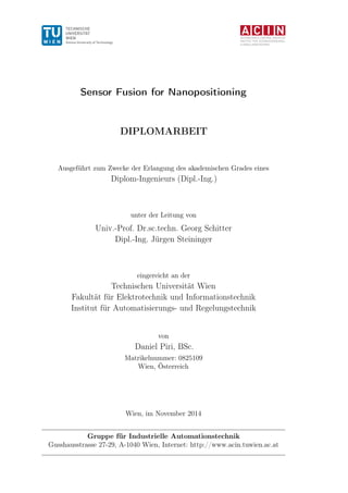 AUTOMATION & CONTROL INSTITUTE
INSTITUT FÜR AUTOMATISIERUNGS-
& REGELUNGSTECHNIK
Sensor Fusion for Nanopositioning
DIPLOMARBEIT
Ausgeführt zum Zwecke der Erlangung des akademischen Grades eines
Diplom-Ingenieurs (Dipl.-Ing.)
unter der Leitung von
Univ.-Prof. Dr.sc.techn. Georg Schitter
Dipl.-Ing. Jürgen Steininger
eingereicht an der
Technischen Universität Wien
Fakultät für Elektrotechnik und Informationstechnik
Institut für Automatisierungs- und Regelungstechnik
von
Daniel Piri, BSc.
Matrikelnummer: 0825109
Wien, Österreich
Wien, im November 2014
Gruppe für Industrielle Automationstechnik
Gusshausstrasse 27-29, A-1040 Wien, Internet: http://www.acin.tuwien.ac.at
 