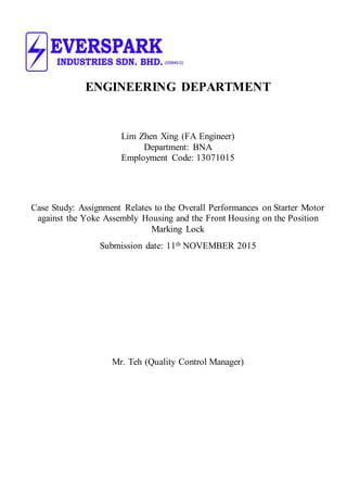 ENGINEERING DEPARTMENT
Lim Zhen Xing (FA Engineer)
Department: BNA
Employment Code: 13071015
Case Study: Assignment Relates to the Overall Performances on Starter Motor
against the Yoke Assembly Housing and the Front Housing on the Position
Marking Lock
Submission date: 11th NOVEMBER 2015
Mr. Teh (Quality Control Manager)
 