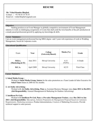 RESUME
Mr. Vishal Ramdas Bhujbal.
Contact :: +91 96 65 35 70 35
Email-id :: vishal.bhujbal1@gmail.com
----------------------------------------------------------------------------------------------------------------------------------------
----------------------------------------------------------------------------------------------------------------------------------------
Objective:
Seeking position as an Event Manager in globally competitive environment of Event Management
industry to work on challenging assignments of events that shall yield the twin benefits of the job satisfaction &
a steady paced professional growth by applying my knowledge & skills.
Career Summary:
I am an event management professional having MBA degree and 3 years rich experience of work in Wedding
Management, Social & Corporate events.
Educational Qualification
Exam Year
College
(University/Board)
Marks (%)
Grade
M.B.A.
(Marketing & IT)
June 2011 Shivaji University 6.11
(FGPA)
A Grade
B.C.A. April 2009 Shivaji University 62.53 First Class
Career Summary:
1. Sakal Media Group ::
Worked in Sakal Media Group, Satara for the sales promotion as a Team Leader & Sales Executive for
Sakal Times Satara in 2008 for Six months.
2. Art India Advertising::
Worked with Art India Advertising, Pune as Assistant Business Manager since June 2011 to Dec2011.
(Job Responsibility: General Management & Marketing for Outdoor Advertising)
3. Intellicon Pvt Ltd::
Worked with Intellicon Pvt Ltd, Pune as Pre-sales Management Trainee, since Dec 2011 to Jan
2013. (Job Responsibility: Site survey, Solution Preparation & Management Proposal based on Customers
Requirements, Marketing assistance, Product demonstrations, Creation of Marketing Documents, Provide
technical support to sales person)
 