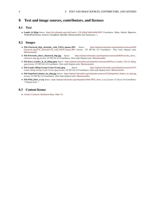 4 8 TEXT AND IMAGE SOURCES, CONTRIBUTORS, AND LICENSES
8 Text and image sources, contributors, and licenses
8.1 Text
• Landry & Kling Source: https://en.wikipedia.org/wiki/Landry_%26_Kling?oldid=648636287 Contributors: Huon, Ahecht, Maproom,
TheRedPenOfDoom, Jamietw, GoingBatty, BattyBot, Mmckeoneditor and Anonymous: 1
8.2 Images
• File:Chartered_ship,_dockside,_with_VSOA_banner.JPG Source: https://upload.wikimedia.org/wikipedia/commons/b/b9/
Chartered_ship%2C_dockside%2C_with_VSOA_banner.JPG License: CC BY-SA 4.0 Contributors: Own work Original artist:
Mmckeoneditor
• File:Fireworks_above_chartered_ship.jpg Source: https://upload.wikimedia.org/wikipedia/commons/d/db/Fireworks_above_
chartered_ship.jpg License: CC BY-SA 4.0 Contributors: Own work Original artist: Mmckeoneditor
• File:Joyce_Landry_&_Jo_Kling.jpeg Source: https://upload.wikimedia.org/wikipedia/commons/d/d9/Joyce_Landry_%26_Jo_Kling.
jpeg License: CC BY-SA 4.0 Contributors: Own work Original artist: Mmckeoneditor
• File:Landry-Kling-Group-Cruise-Events.jpeg Source: https://upload.wikimedia.org/wikipedia/commons/5/53/
Landry-Kling-Group-Cruise-Events.jpeg License: CC BY-SA 4.0 Contributors: Own work Original artist: Mmckeoneditor
• File:Superbowl_banner_on_ship.jpg Source: https://upload.wikimedia.org/wikipedia/commons/2/2a/Superbowl_banner_on_ship.jpg
License: CC BY-SA 4.0 Contributors: Own work Original artist: Mmckeoneditor
• File:Wiki_letter_w.svg Source: https://upload.wikimedia.org/wikipedia/en/6/6c/Wiki_letter_w.svg License: Cc-by-sa-3.0 Contributors:
? Original artist: ?
8.3 Content license
• Creative Commons Attribution-Share Alike 3.0
 