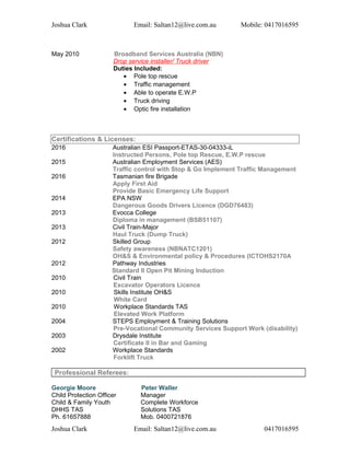 Joshua Clark Email: Saltan12@live.com.au Mobile: 0417016595
May 2010 Broadband Services Australia (NBN)
Drop service installer/ Truck driver
Duties Included:
• Pole top rescue
• Traffic management
• Able to operate E.W.P
• Truck driving
• Optic fire installation
Certifications & Licenses:
2016 Australian ESI Passport-ETAS-30-04333-iL
Instructed Persons, Pole top Rescue, E.W.P rescue
2015 Australian Employment Services (AES)
Traffic control with Stop & Go Implement Traffic Management
2016 Tasmanian fire Brigade
Apply First Aid
Provide Basic Emergency Life Support
2014 EPA NSW
Dangerous Goods Drivers Licence (DGD76483)
2013 Evocca College
Diploma in management (BSB51107)
2013 Civil Train-Major
Haul Truck (Dump Truck)
2012 Skilled Group
Safety awareness (NBNATC1201)
OH&S & Environmental policy & Procedures (ICTOHS2170A
2012 Pathway Industries
Standard II Open Pit Mining Induction
2010 Civil Train
Excavator Operators Licence
2010 Skills Institute OH&S
White Card
2010 Workplace Standards TAS
Elevated Work Platform
2004 STEPS Employment & Training Solutions
Pre-Vocational Community Services Support Work (disability)
2003 Drysdale Institute
Certificate II in Bar and Gaming
2002 Workplace Standards
Forklift Truck
Professional Referees:
Georgie Moore Peter Waller
Child Protection Officer
Child & Family Youth
DHHS TAS
Ph. 61657888
Manager
Complete Workforce
Solutions TAS
Mob. 0400721876
Joshua Clark Email: Saltan12@live.com.au 0417016595
 